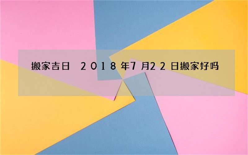 搬家吉日 2018年7月22日搬家好吗
